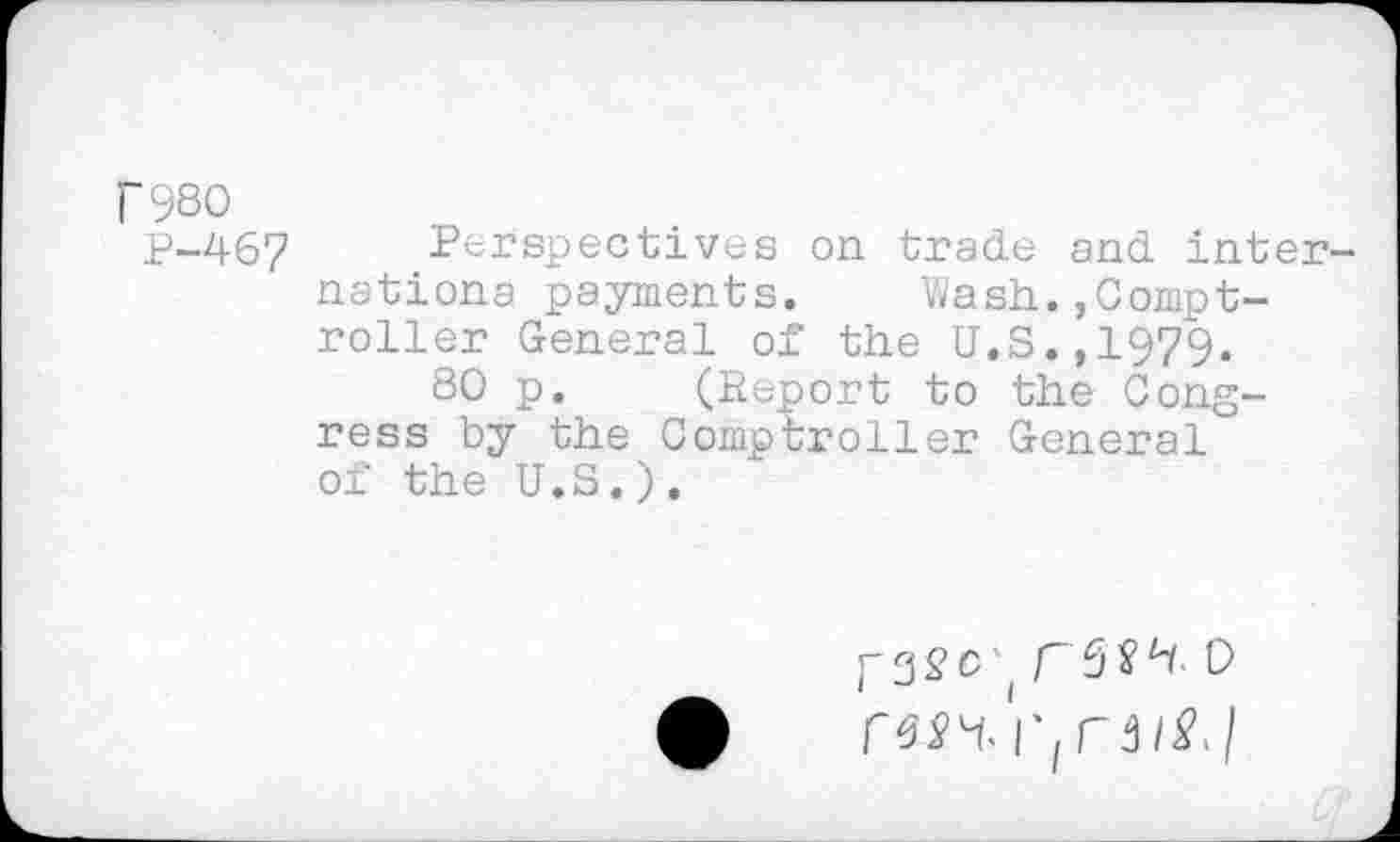 ﻿r980
p-46? Perspectives on trade and Internationa payments.	Wash.,Compt-
roller General of the U.S.,1979.
80 p. (Report to the Congress by the Comptroller General of the U.S.).
r3^c'( F3W- 0 'l' f C 3 iSJ